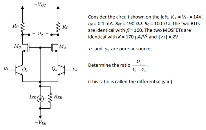 Consider the circuit shown on the left. VCC = VEE = 14 V. IEE = 0.1 mA. REE = 190 kΩ. RC = 100 kΩ. The two BJTs are identical with β = 100. The two MOSFETs are identical with K = 170 μA/V2 and |VT| = 2 V. v1 and v2 are pure ac sources. Determine the ratio vo v1−v2. (This ratio is called the differential gain). 