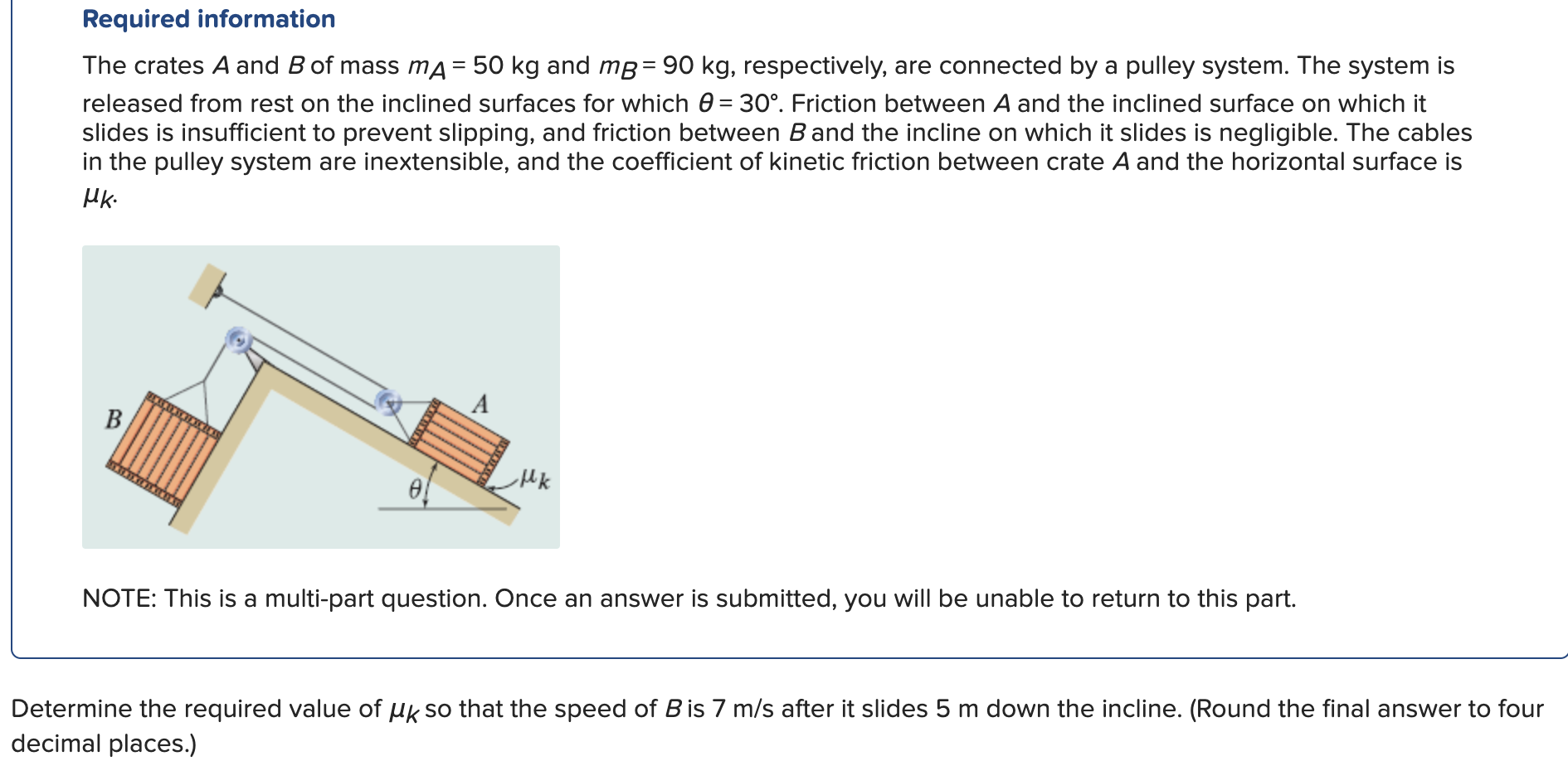 The crates A and B of mass mA = 50 kg and mB = 90 kg, respectively, are connected by a pulley system. The system is released from rest on the inclined surfaces for which θ = 30∘. Friction between A and the inclined surface on which it slides is insufficient to prevent slipping, and friction between B and the incline on which it slides is negligible. The cables in the pulley system are inextensible, and the coefficient of kinetic friction between crate A and the horizontal surface is μk. NOTE: This is a multi-part question. Once an answer is submitted, you will be unable to return to this part. Determine the required value of μk so that the speed of B is 7 m/s after it slides 5 m down the incline. (Round the final answer to four decimal places.) Required information 