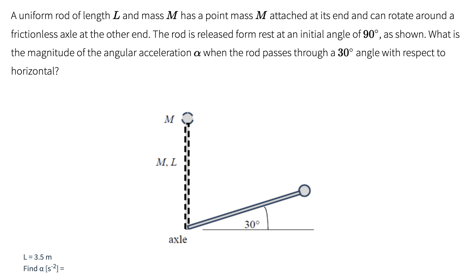 A uniform rod of length L and mass M has a point mass M attached at its end and can rotate around a frictionless axle at the other end. The rod is released form rest at an initial angle of 90∘, as shown. What is the magnitude of the angular acceleration α when the rod passes through a 30∘ angle with respect to horizontal? L = 3.5 m Find α[s−2] =