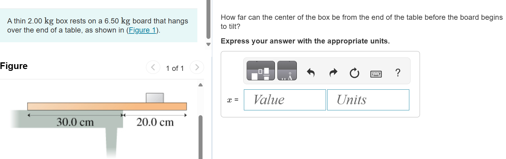 A thin 2.00 kg box rests on a 6.50 kg board that hangs over the end of a table, as shown in (Figure 1). Figure 1 of 1 30.0 cm 20.0 cm How far can the center of the box be from the end of the table before the board begins to tilt? Express your answer with the appropriate units. x =