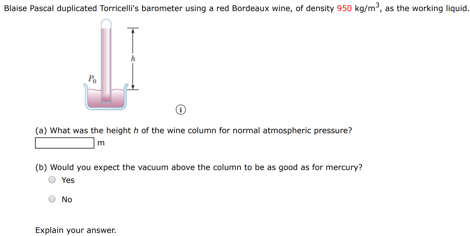 Blaise Pascal duplicated Torricelli's barometer using a red Bordeaux wine, of density 950 kg/m3, as the working liquid. (i) (a) What was the height h of the wine column for normal atmospheric pressure? m (b) Would you expect the vacuum above the column to be as good as for mercury? Yes No Explain your answer. 