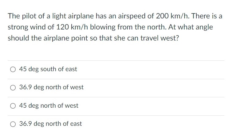 The pilot of a light airplane has an airspeed of 200 km/h. There is a strong wind of 120 km/h blowing from the north. At what angle should the airplane point so that she can travel west? 45 deg south of east 36.9 deg north of west 45 deg north of west 36.9 deg north of east