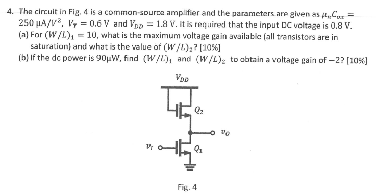 The circuit in Fig. 4 is a common-source amplifier and the parameters are given as μnCox = 250 μA/V2, VT = 0.6 V and VDD = 1.8 V. It is required that the input DC voltage is 0.8 V. (a) For (W/L)1 = 10, what is the maximum voltage gain available (all transistors are in saturation) and what is the value of (W/L)2? [10%] (b) If the dc power is 90 μW, find (W/L)1 and (W/L)2 to obtain a voltage gain of -2? [10%] Fig. 4