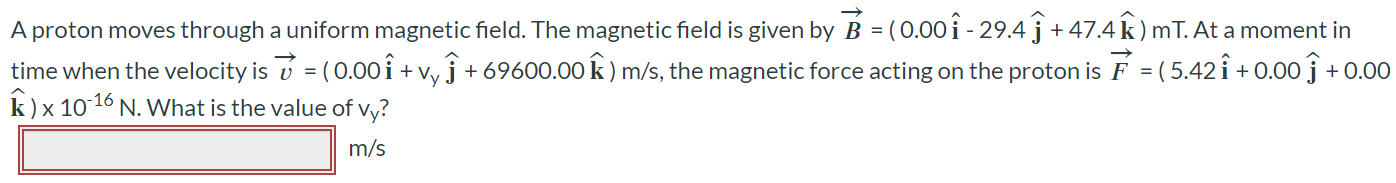 A proton moves through a uniform magnetic field. The magnetic field is given by B⃗ = (0.00iˆ - 29.4jˆ + 47.4kˆ )mT. At a moment in time when the velocity is v = (0.00iˆ + vyjˆ + 69600.00kˆ) m/s, the magnetic force acting on the proton is F = (5.42iˆ + 0.00jˆ + 0.00 kˆ) × 10-16 N. What is the value of vy?