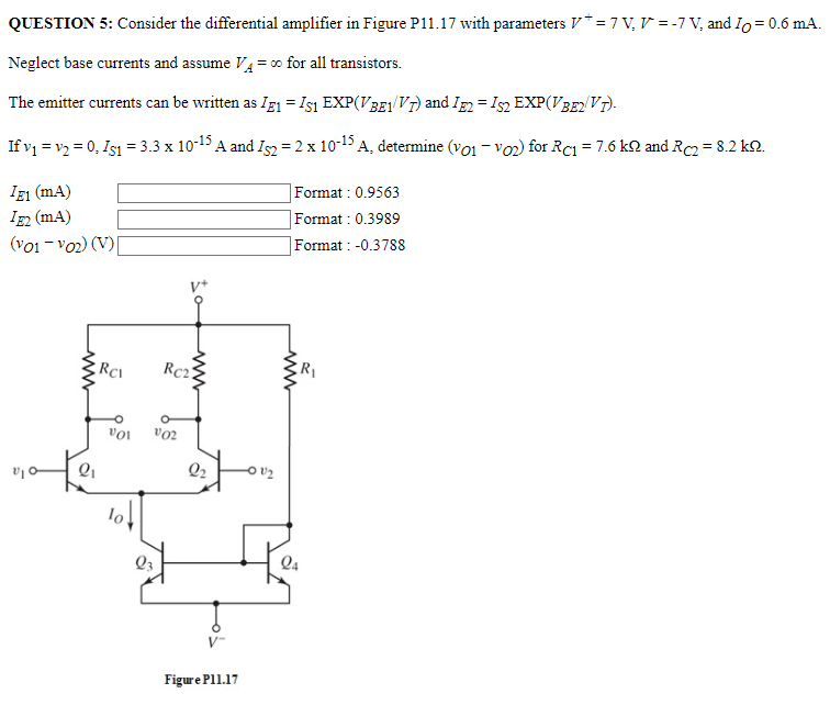 QUESTION 5: Consider the differential amplifier in Figure P11.17 with parameters V+ = 7 V, V- = −7 V, and IO = 0.6 mA. Neglect base currents and assume VA = ∞ for all transistors. The emitter currents can be written as IE1 = IS1 EXP⁡(VBE1/VT) and IE2 = IS2 EXP⁡(VBE2/VT). If v1 = v2 = 0, IS1 = 3.3×10−15 A and IS2 = 2×10−15 A, determine (vO1 − vO2) for RC1 = 7.6 kΩ and RC2 = 8.2 kΩ. IE1 (mA) Format: 0.9563 IE2 (mA) Format : 0.3989 (vO1 − vO2)(V) Format : -0.3788 Figure P11.17