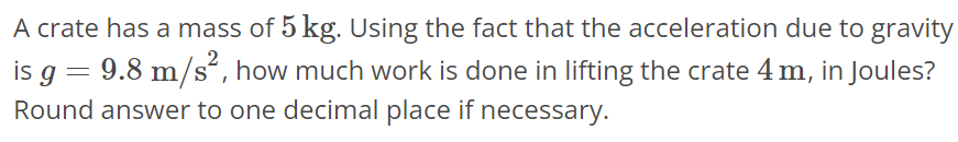 A crate has a mass of 5 kg. Using the fact that the acceleration due to gravity is g = 9.8 m/s^2, how much work is done in lifting the crate 4 m, in Joules? Round answer to one decimal place if necessary.
