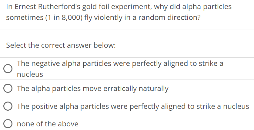 In Ernest Rutherford's gold foil experiment, why did alpha particles sometimes ( 1 in 8,000 ) fly violently in a random direction? Select the correct answer below: The negative alpha particles were perfectly aligned to strike a nucleus The alpha particles move erratically naturally The positive alpha particles were perfectly aligned to strike a nucleus none of the above 