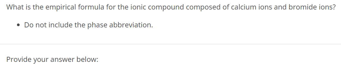 What is the empirical formula for the ionic compound composed of calcium ions and bromide ions? Do not include the phase abbreviation. Provide your answer below: 