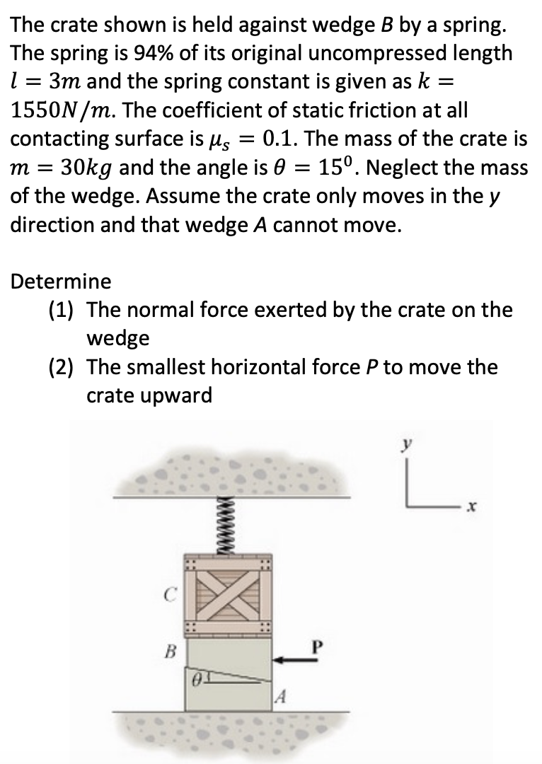 The crate shown is held against wedge B by a spring. The spring is 94% of its original uncompressed length l = 3 m and the spring constant is given as k = 1550 N/m. The coefficient of static friction at all contacting surface is μs = 0.1. The mass of the crate is m = 30 kg and the angle is θ = 15∘. Neglect the mass of the wedge. Assume the crate only moves in the y direction and that wedge A cannot move. Determine (1) The normal force exerted by the crate on the wedge (2) The smallest horizontal force P to move the crate upward