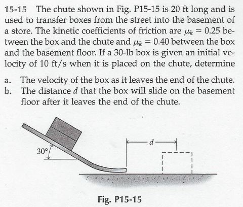 15-15 The chute shown in Fig. P15-15 is 20 ft long and is used to transfer boxes from the street into the basement of a store. The kinetic coefficients of friction are μk = 0.25 between the box and the chute and μk = 0.40 between the box and the basement floor. If a 30−lb box is given an initial velocity of 10 ft/s when it is placed on the chute, determine a. The velocity of the box as it leaves the end of the chute. b. The distance d that the box will slide on the basement floor after it leaves the end of the chute. Fig. P15-15