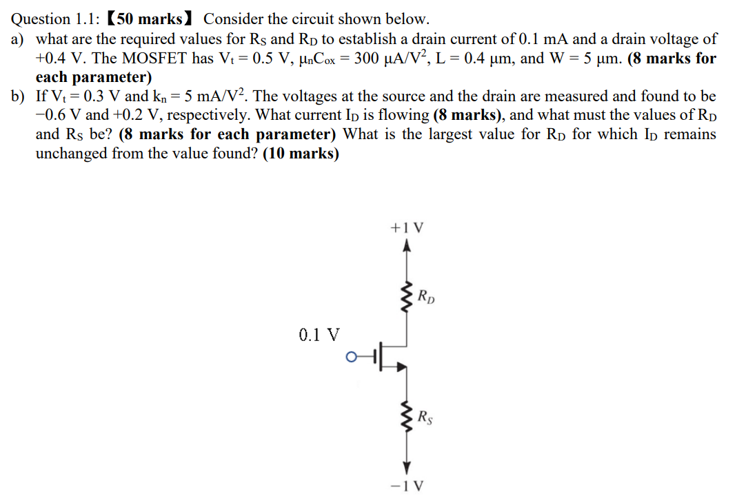 Consider the circuit shown below. a) what are the required values for RS and RD to establish a drain current of 0.1 mA and a drain voltage of +0.4 V. The MOSFET has Vt = 0.5 V, μnCox = 300 μA/V2, L = 0.4 μm, and W = 5 μm. (8 marks for each parameter) b) If Vt = 0.3 V and kn = 5 mA/V2. The voltages at the source and the drain are measured and found to be −0.6 V and +0.2 V, respectively. What current ID is flowing ( 8 marks), and what must the values of RD and RS be? ( 8 marks for each parameter) What is the largest value for RD for which ID remains unchanged from the value found? ( 10 marks) 