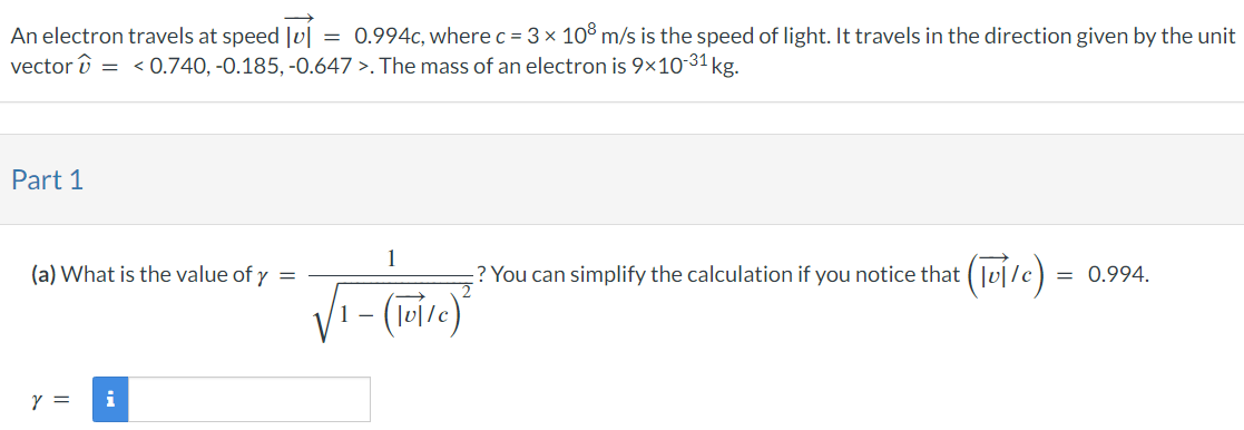 An electron travels at speed |v|→ = 0.994 c, where c = 3×108 m/s is the speed of light. It travels in the direction given by the unit vector v^ =  < 0.740, −0.185, −0.647⟩. The mass of an electron is 9×10−31 kg. Part 1 (a) What is the value of γ = 1 1−(|v|→/c)2? You can simplify the calculation if you notice that (|v|→/c) = 0.994 γ =