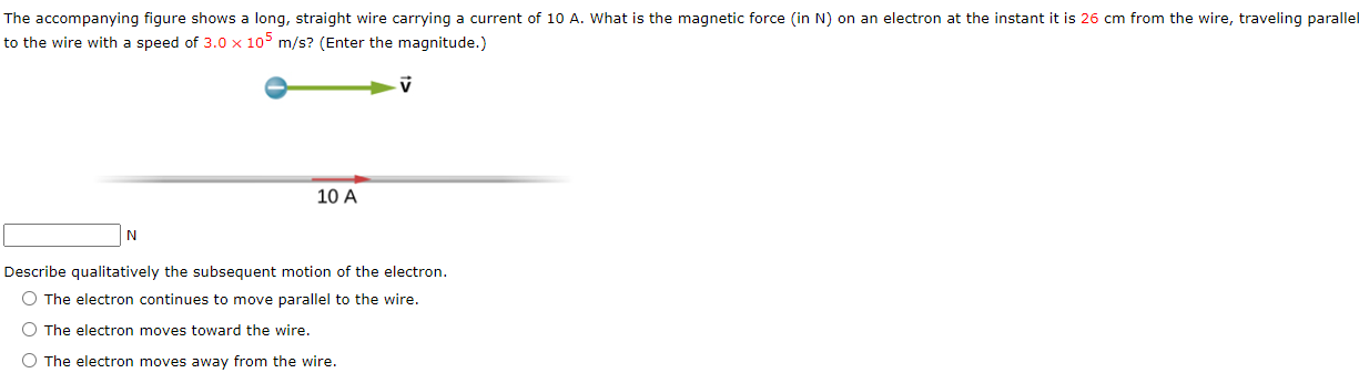 The accompanying figure shows a long, straight wire carrying a current of 10 A. What is the magnetic force (in N) on an electron at the instant it is 26 cm from the wire, traveling parallel to the wire with a speed of 3.0×105 m/s? (Enter the magnitude.) 10 A N Describe qualitatively the subsequent motion of the electron. The electron continues to move parallel to the wire. The electron moves toward the wire. The electron moves away from the wire.