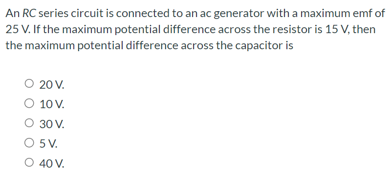 An RC series circuit is connected to an ac generator with a maximum emf of 25 V. If the maximum potential difference across the resistor is 15 V, then the maximum potential difference across the capacitor is 20 V. 10 V. 30 V. 5 V. 40 V.