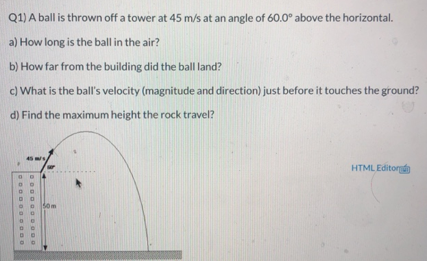 Q1) A ball is thrown off a tower at 45 m/s at an angle of 60.0∘ above the horizontal. a) How long is the ball in the air? b) How far from the building did the ball land? c) What is the ball's velocity (magnitude and direction) just before it touches the ground? d) Find the maximum height the rock travel?