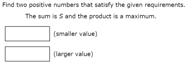 Find two positive numbers that satisfy the given requirements. The sum is S and the product is a maximum. (smaller value) (larger value)