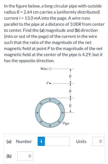 In the figure below, a long circular pipe with outside radius R = 2.64 cm carries a (uniformly distributed) current i = 13.0 mA into the page. A wire runs parallel to the pipe at a distance of 3.00R from center to center. Find the (a) magnitude and (b) direction (into or out of the page) of the current in the wire such that the ratio of the magnitude of the net magnetic field at point P to the magnitude of the net magnetic field at the center of the pipe is 4.29, but it has the opposite direction. (a) Number Units (b)