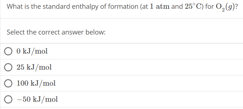 What is the standard enthalpy of formation (at 1 atm and 25∘C ) for O2(g) ? Select the correct answer below: 0 kJ/mol 25 kJ/mol 100 kJ/mol −50 kJ/mol 