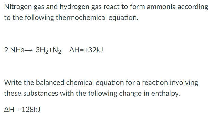 Nitrogen gas and hydrogen gas react to form ammonia according to the following thermochemical equation. 2 NH3 → 3H2 + N2 ΔH = +32 kJ Write the balanced chemical equation for a reaction involving these substances with the following change in enthalpy. ΔH = −128 kJ