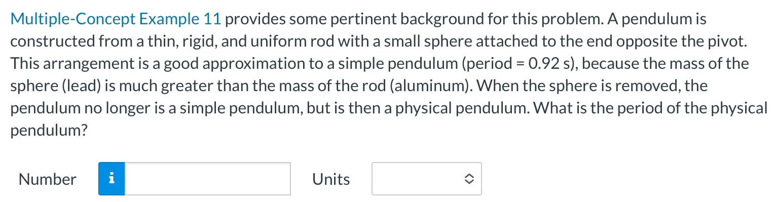 Multiple-Concept Example 11 provides some pertinent background for this problem. A pendulum is constructed from a thin, rigid, and uniform rod with a small sphere attached to the end opposite the pivot. This arrangement is a good approximation to a simple pendulum (period = 0.92 s ), because the mass of the sphere (lead) is much greater than the mass of the rod (aluminum). When the sphere is removed, the pendulum no longer is a simple pendulum, but is then a physical pendulum. What is the period of the physical pendulum? Number Units