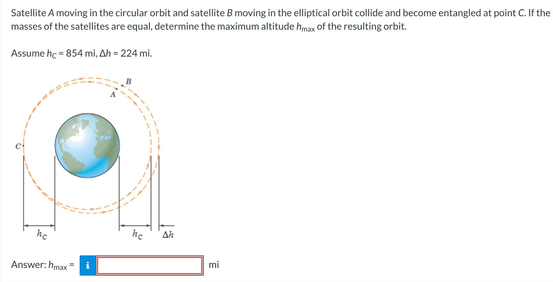 Satellite A moving in the circular orbit and satellite B moving in the elliptical orbit collide and become entangled at point C. If the masses of the satellites are equal, determine the maximum altitude hmax of the resulting orbit. Assume hC = 854 mi, Δh = 224 mi. Answer: hmax = mi