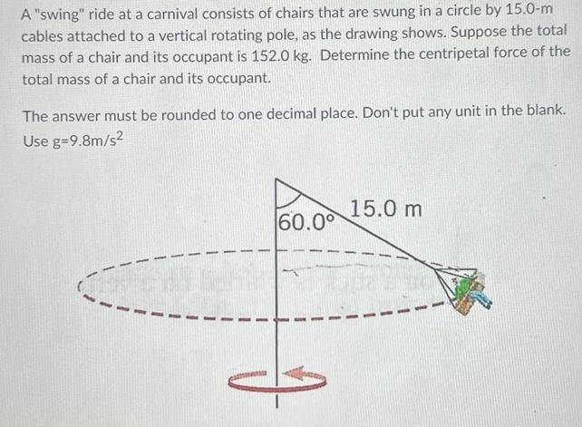 A "swing" ride at a carnival consists of chairs that are swung in a circle by 15.0−m cables attached to a vertical rotating pole, as the drawing shows. Suppose the total mass of a chair and its occupant is 152.0 kg. Determine the centripetal force of the total mass of a chair and its occupant. The answer must be rounded to one decimal place. Don't put any unit in the blank. Use g = 9.8 m/s2 