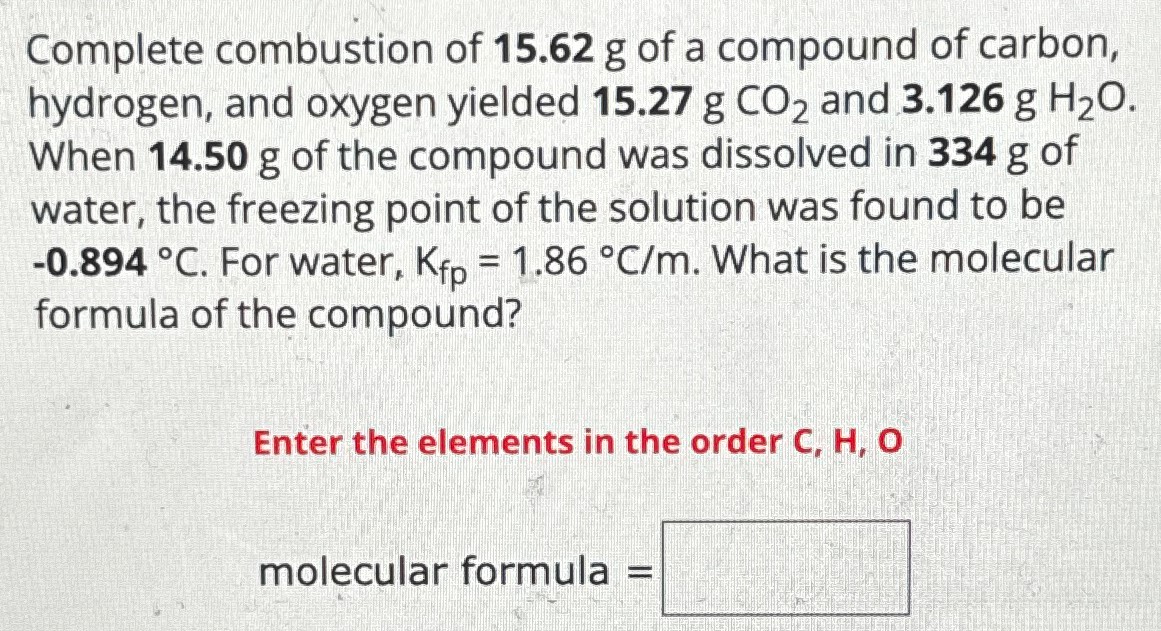 Complete combustion of 15.62 g of a compound of carbon, hydrogen, and oxygen yielded 15.27 g CO2 and 3.126 g H2O. When 14.50 g of the compound was dissolved in 334 g of water, the freezing point of the solution was found to be −0.894∘C. For water, Kfp = 1.86∘C/m. What is the molecular formula of the compound? Enter the elements in the order C, H, O molecular formula =