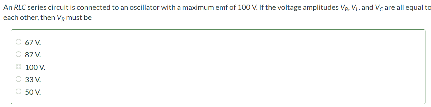 An RLC series circuit is connected to an oscillator with a maximum emf of 100 V. If the voltage amplitudes VR, VL, and VC are all equal to each other, then VR must be 67 V. 87 V. 100 V. 33 V. 50 V.