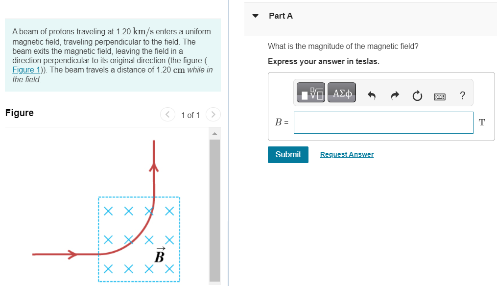 A beam of protons traveling at 1.20 km/s enters a uniform magnetic field, traveling perpendicular to the field. The beam exits the magnetic field, leaving the field in a direction perpendicular to its original direction (the figure ( Figure 1)). The beam travels a distance of 1.20 cm while in the field. Figure 1 of 1 Part A What is the magnitude of the magnetic field? Express your answer in teslas. B = Submit Request Answer 