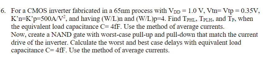 For a CMOS inverter fabricated in a 65nm process with VDD = 1.0 V, Vtn = Vtp = 0.35 V, K′n = K′p = 500 A/V2, and having (W/L)n and (W/L)p = 4. Find TPHL, TPLH, and TP, when the equivalent load capacitance C = 4 fF. Use the method of average currents. Now, create a NAND gate with worst-case pull-up and pull-down that match the current drive of the inverter. Calculate the worst and best case delays with equivalent load capacitance C = 4 fF. Use the method of average currents.