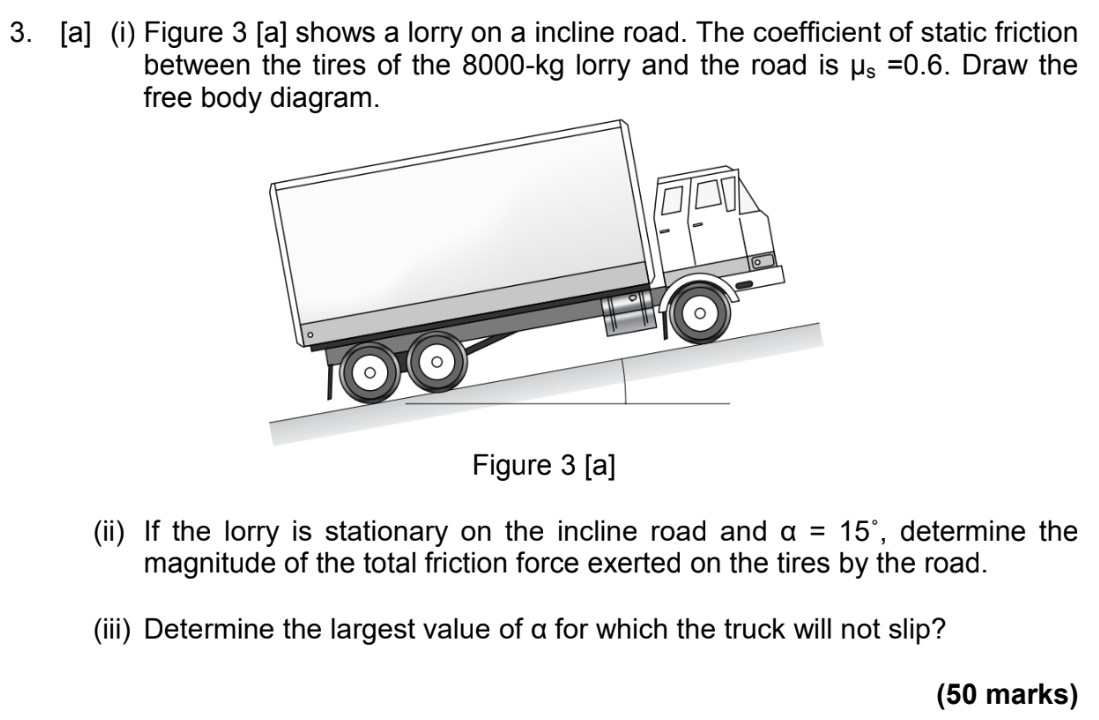 Figure 3 [a] shows a lorry on a incline road. The coefficient of static friction between the tires of the 8000−kg lorry and the road is μs = 0.6. Draw the free body diagram. Figure 3[a] (ii) If the lorry is stationary on the incline road and α = 15∘, determine the magnitude of the total friction force exerted on the tires by the road. (iii) Determine the largest value of α for which the truck will not slip? (50 marks)