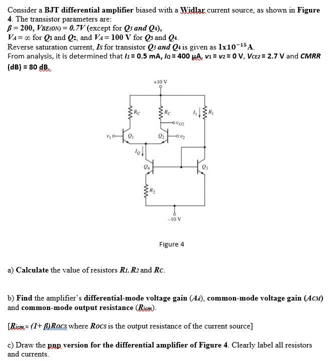 Consider a BJT differential amplifier biased with a Widlar current source, as shown in Figure 4. The transistor parameters are: β = 200, VBE(ON) = 0.7 V (except for Q3 and Q4), VA = ∞ for Q1 and Q2, and VA = 100 V for Q3 and Q4. Reverse saturation current, Is for transistor Q3 and Q4 is given as 1×10−15 A. From analysis, it is determined that I1 = 0.5 mA, la = 400 μA, v1 = v2 = 0 V, VCE2 = 2.7 V and CMRR (dB) = 80 dB Figure 4 a) Calculate the value of resistors R1, R2 and RC. b) Find the amplifier's differential-mode voltage gain (Ad), common-mode voltage gain (ACM) and common-mode output resistance ( Ricm ). [Ricm ≈ (1+β)Rocs where Rocs is the output resistance of the current source ] c) Draw the pnp version for the differential amplifier of Figure 4. Clearly label all resistors and currents. 