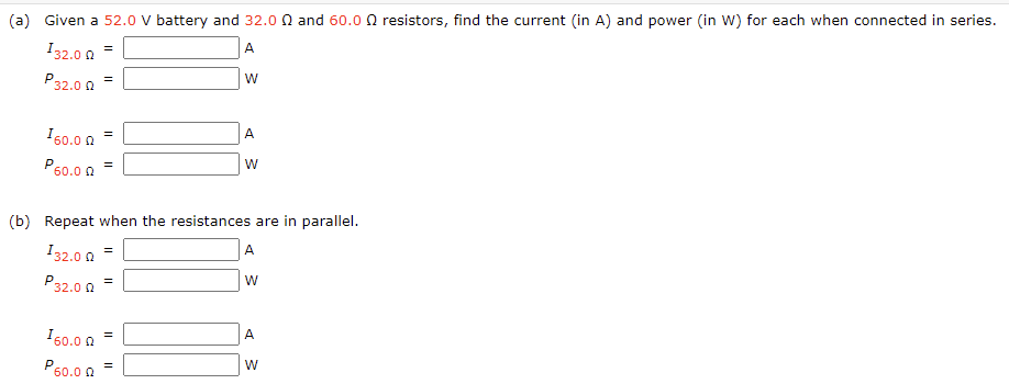 (a) Given a 52.0 V battery and 32.0 Ω and 60.0 Ω resistors, find the current (in A ) and power (in W ) for each when connected in series. I32.0 Ω = A P32.0 Ω = W I60.0 Ω = A P60.0 Ω = W (b) Repeat when the resistances are in parallel. I32.0 Ω = A P32.0 Ω = W I60.0 Ω = A P60.0 Ω = W