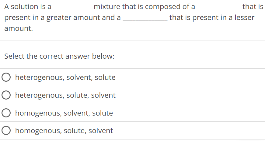 A solution is a mixture that is composed of a that is present in a greater amount and a that is present in a lesser amount. Select the correct answer below: heterogenous, solvent, solute heterogenous, solute, solvent homogenous, solvent, solute homogenous, solute, solvent 