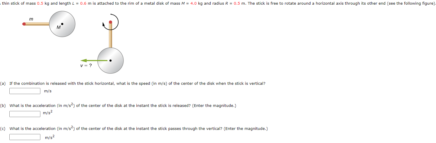 (a) If the combination is released with the stick horizontal, what is the speed (in m/s) of the center of the disk when the stick is vertical? m/s (b) What is the acceleration (in m/s2) of the center of the disk at the instant the stick is released? (Enter the magnitude.) m/s2 (c) What is the acceleration (in m/s2) of the center of the disk at the instant the stick passes through the vertical? (Enter the magnitude.) m/s2