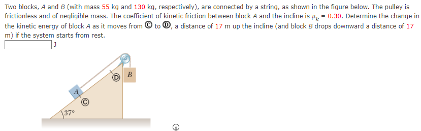 Two blocks, A and B (with mass 55 kg and 130 kg, respectively), are connected by a string, as shown in the figure below. The pulley is frictionless and of negligible mass. The coefficient of kinetic friction between block A and the incline is μk = 0.30. Determine the change in the kinetic energy of block A as it moves from (C) to (D), a distance of 17 m up the incline (and block B drops downward a distance of 17 m) if the system starts from rest. J