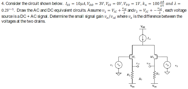 Consider the circuit shown below. ISS = 10 μA, VDD = 3 V, VSS = 0 V, VTO = 1 V, kn = 100 μA V2 and λ = 0.2 V−1. Draw the AC and DC equivalent circuits. Assume v1 = VIC + vid 2 and v2 = VIC + −vid 2, each voltage source is a DC + AC signal. Determine the small signal gain vo/vid where vo is the difference between the voltages at the two drains.