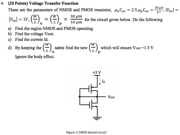 Voltage Transfer Function These are the parameters of NMOS and PMOS transistor, μnCox = 2.5μpCox = 20 μA V2, |Vtn| = |Vtp| = 1 V, (W L)n = (W L)p = 30 μm 10 μm for the circuit given below. Do the following a) Find the region NMOS and PMOS operating b) Find the voltage Vout. c) Find the current Id. d) By keeping the (W L)n same find the new (W L)p which will ensure Vout = 1.5 V Ignore the body effect. Figure 3 CMOS based circuit