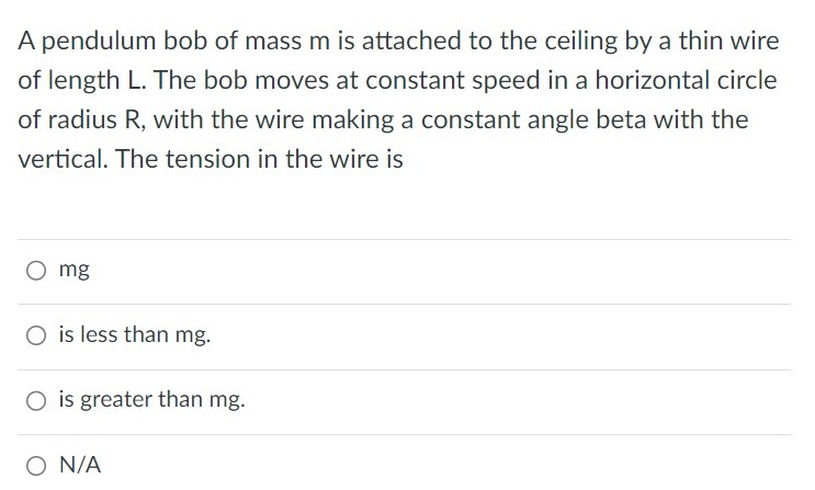 A pendulum bob of mass m is attached to the ceiling by a thin wire of length L. The bob moves at constant speed in a horizontal circle of radius R, with the wire making a constant angle beta with the vertical. The tension in the wire is mg is less than mg. is greater than mg. N/A