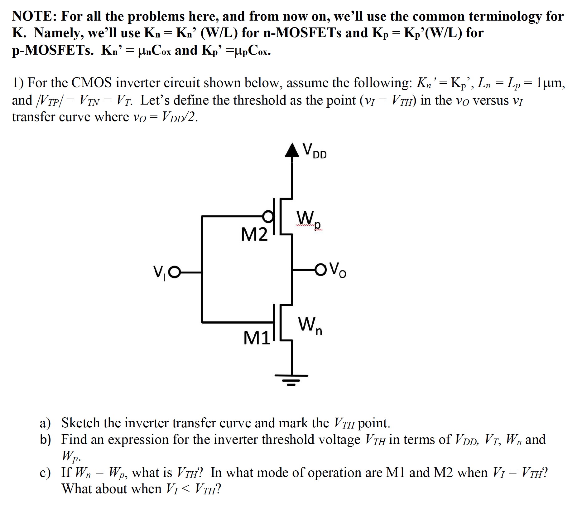 NOTE: For all the problems here, and from now on, we'll use the common terminology for K. Namely, we'll use Kn = Kn ' (W/L) for n−MOSFETs and Kp = Kp′(W/L) for p-MOSFETs. Kn′ = μnCox and Kp′ = μpCox. For the CMOS inverter circuit shown below, assume the following: Kn′ = Kp′, Ln = Lp = 1 μm, and /VTP/ = VTN = VT. Let's define the threshold as the point (vI = VTH) in the vO versus vI transfer curve where vO = VDD/2. a) Sketch the inverter transfer curve and mark the VTH point. b) Find an expression for the inverter threshold voltage VTH in terms of VDD, VT, Wn and Wp. c) If Wn = Wp, what is VTH ? In what mode of operation are M1 and M2 when VI = VTH ? What about when VI < VTH ?