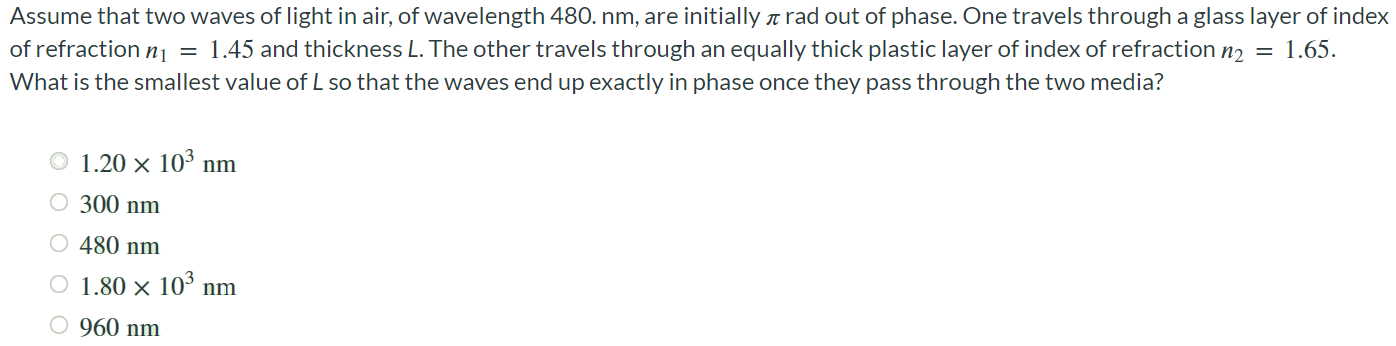 Assume that two waves of light in air, of wavelength 480. nm, are initially π rad out of phase. One travels through a glass layer of index of refraction n1 = 1.45 and thickness L. The other travels through an equally thick plastic layer of index of refraction n2 = 1.65. What is the smallest value of L so that the waves end up exactly in phase once they pass through the two media? 1.20 × 103 nm 300 nm 480 nm 1.80 × 103 nm 960 nm