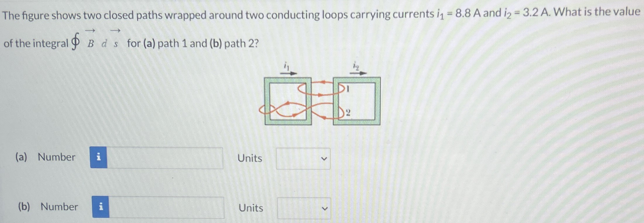 The figure shows two closed paths wrapped around two conducting loops carrying currents i1 = 8.8 A and i2 = 3.2 A. What is the value of the integral ∮B→ds→ for (a) path 1 and (b) path 2? (a) Number Units (b) Number Units