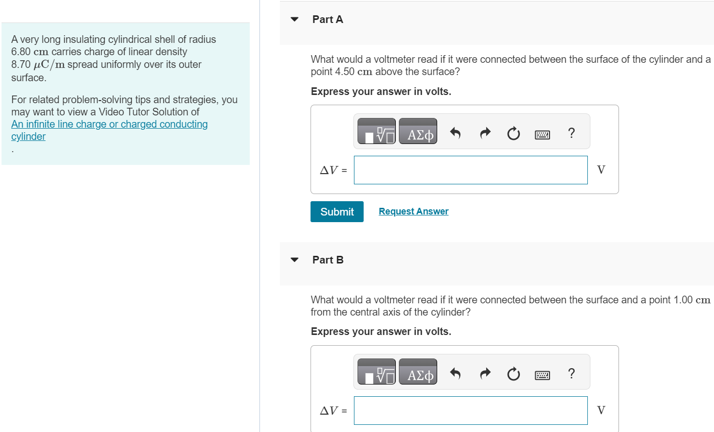 A very long insulating cylindrical shell of radius 6.80 cm carries charge of linear density 8.70 μC/m spread uniformly over its outer surface. For related problem-solving tips and strategies, you may want to view a Video Tutor Solution of An infinite line charge or charged conducting cylinder Part A What would a voltmeter read if it were connected between the surface of the cylinder and a point 4.50 cm above the surface? Express your answer in volts. Submit Request Answer Part B What would a voltmeter read if it were connected between the surface and a point 1.00 cm from the central axis of the cylinder? Express your answer in volts.