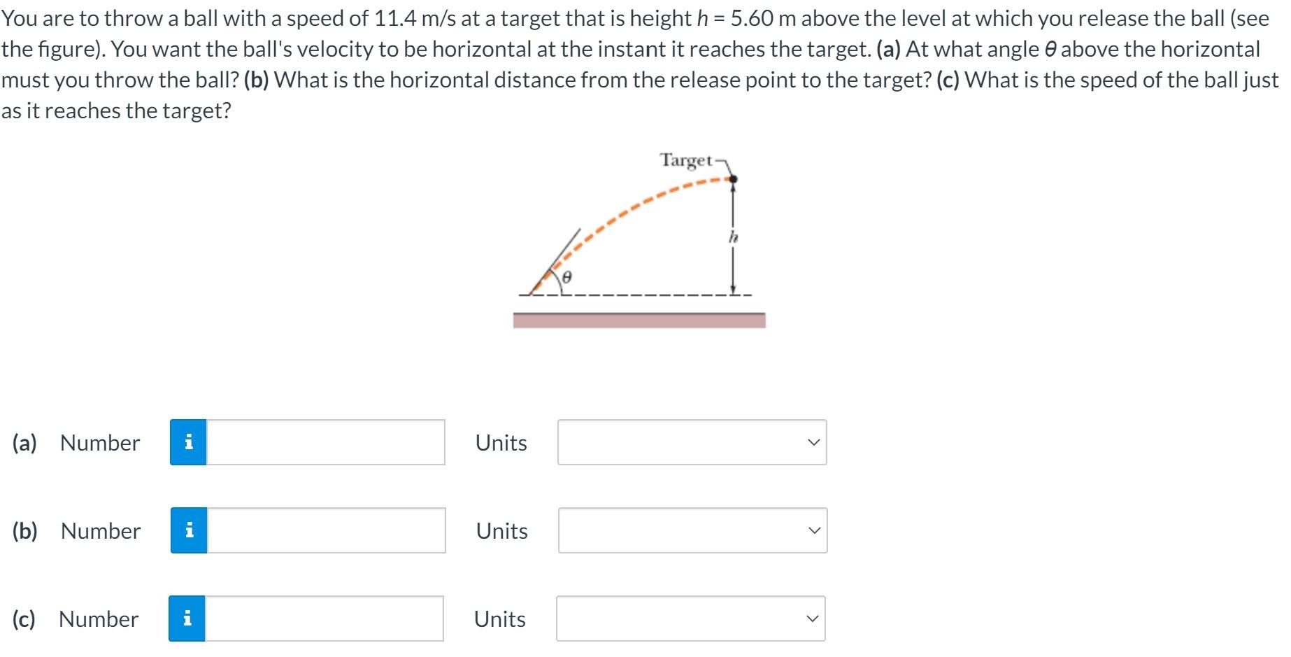 You are to throw a ball with a speed of 11.4 m/s at a target that is height h = 5.60 m above the level at which you release the ball (see the figure). You want the ball's velocity to be horizontal at the instant it reaches the target. (a) At what angle θ above the horizontal must you throw the ball? (b) What is the horizontal distance from the release point to the target? (c) What is the speed of the ball just as it reaches the target? (a) Number Units (b) Number Units (c) Number Units