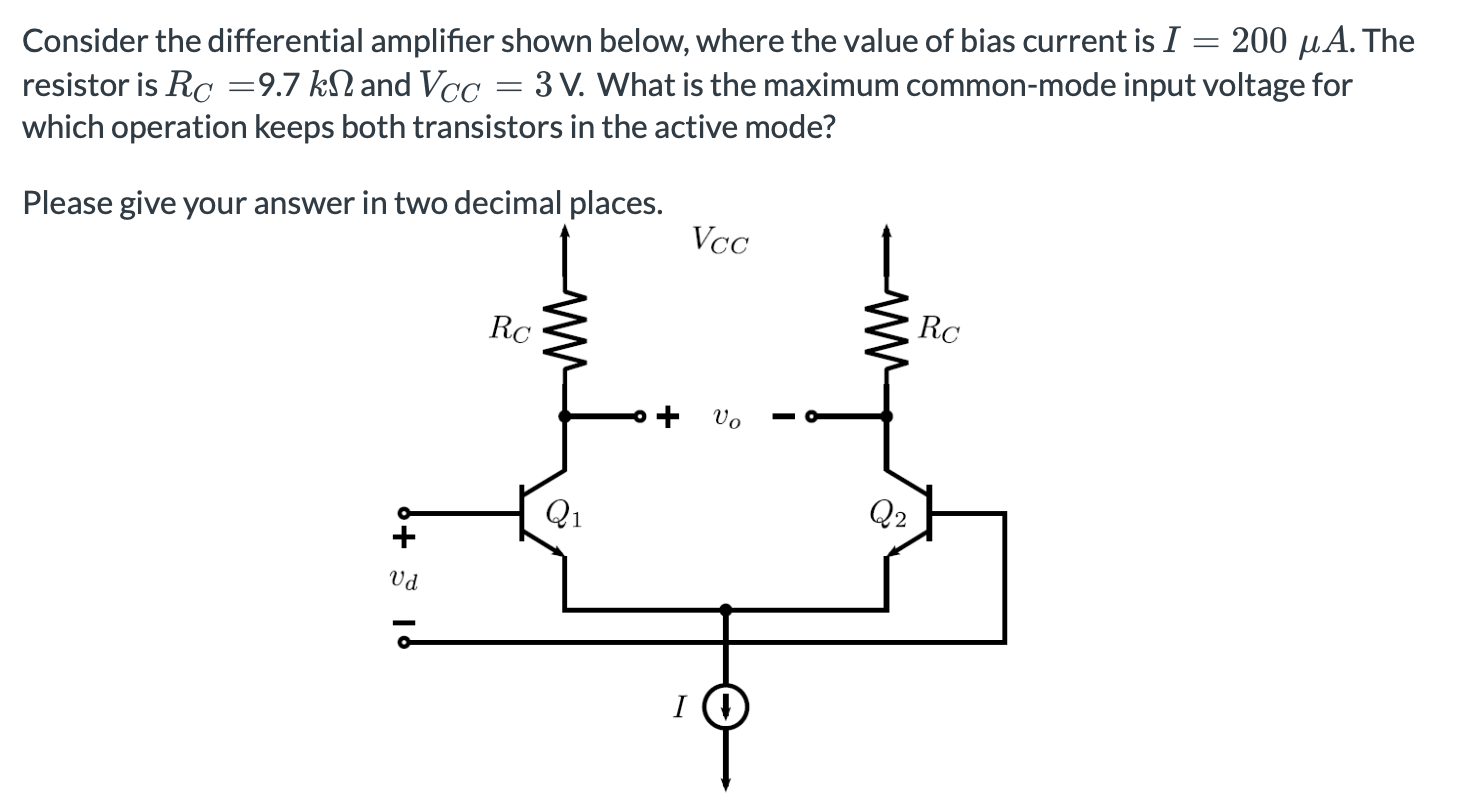 Consider the differential amplifier shown below, where the value of bias current is I = 200 μA. The resistor is RC = 9.7 kΩ and VCC = 3 V. What is the maximum common-mode input voltage for which operation keeps both transistors in the active mode? Please give your answer in two decimal places.