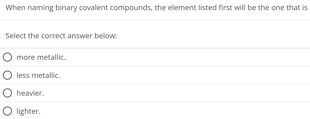 When naming binary covalent compounds, the element listed first will be the one that is Select the correct answer below: more metallic. less metallic. heavier. lighter. 