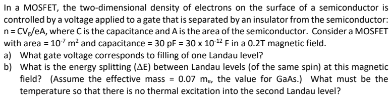 In a MOSFET, the two-dimensional density of electrons on the surface of a semiconductor is controlled by a voltage applied to a gate that is separated by an insulator from the semiconductor: n = CVg/eA, where C is the capacitance and A is the area of the semiconductor. Consider a MOSFET with area = 10−7 m2 and capacitance = 30 pF = 30×10−12 F in a 0.2 T magnetic field. a) What gate voltage corresponds to filling of one Landau level? b) What is the energy splitting (ΔE) between Landau levels (of the same spin) at this magnetic field? (Assume the effective mass = 0.07 me, the value for GaAs.) What must be the temperature so that there is no thermal excitation into the second Landau level? 