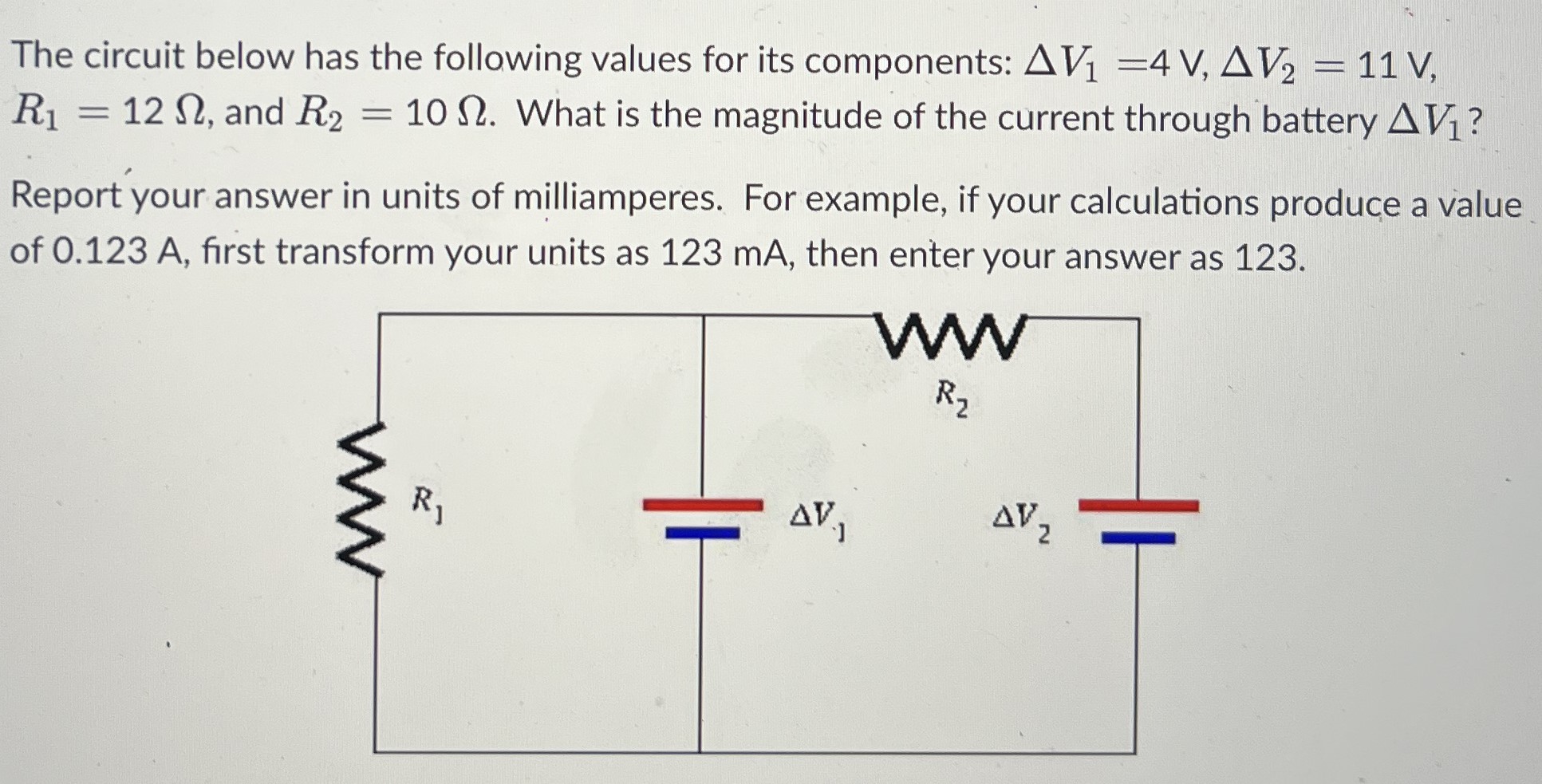 The circuit below has the following values for its components: ΔV1 = 4 V, ΔV2 = 11 V, R1 = 12 Ω, and R2 = 10 Ω. What is the magnitude of the current through battery ΔV1? Report your answer in units of milliamperes. For example, if your calculations produce a value of 0.123 A, first transform your units as 123 mA, then enter your answer as 123.