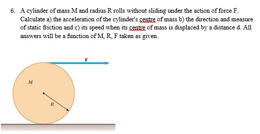 A cylinder of mass M and radius R rolls without sliding under the action of force F. Calculate a) the acceleration of the cylinder's centre of mass b) the direction and measure of static friction and c) its speed when its centre of mass is displaced by a distance d. All answers will be a function of M, R, F taken as given.