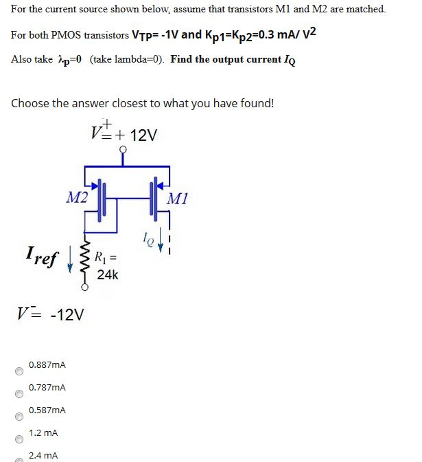 For the current source shown below, assume that transistors M1 and M2 are matched. For both PMOS transistors VTP = −1 V and Kp1 = Kp2 = 0.3 mA/V2 Also take λp = 0( take lambda = 0). Find the output current IQ Choose the answer closest to what you have found! V− = −12 V 0.887 mA 0.787 mA 0.587 mA 1.2 mA 2.4 mA 